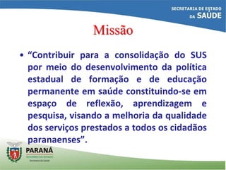 Missão
• “Contribuir para a consolidação do SUS
por meio do desenvolvimento da política
estadual de formação e de educação
permanente em saúde constituindo-se em
espaço de reflexão, aprendizagem e
pesquisa, visando a melhoria da qualidade
dos serviços prestados a todos os cidadãos
paranaenses”.
 
