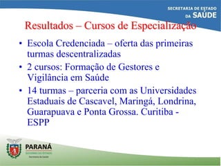 Resultados – Cursos de Especialização
• Escola Credenciada – oferta das primeiras
turmas descentralizadas
• 2 cursos: Formação de Gestores e
Vigilância em Saúde
• 14 turmas – parceria com as Universidades
Estaduais de Cascavel, Maringá, Londrina,
Guarapuava e Ponta Grossa. Curitiba -
ESPP
 