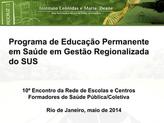 Programa de Educação Permanente
em Saúde em Gestão Regionalizada
do SUS
10º Encontro da Rede de Escolas e Centros
Formadores de Saúde Pública/Coletiva
Rio de Janeiro, maio de 2014
 