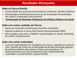Resultados Alcançados
Rede na Fiocruz Brasília
• Continuidade dos processos de formação já existentes (Direito Sanitário)
• Estruturação e fortalecimento de cursos de atualização (Comunicação
em saúde e Cooperação Internacional)
• Estruturação do Mestrado Profissional em Políticas Públicas em Saúde
Rede com outras unidades da Fiocruz
• Apoio aos mestrados profissionais ocorridos em Brasília
• Suporte acadêmico a cursos EAD (tutoria descentralizada ENSP)
• Estruturação, junto com o CPqAM a especialização em Saúde Ambiental,
de caráter semipresencial.
Rede com outras instituições
• Curso de Especialização em Inteligência de Futuro, realizado em parceria
com o Núcleo do Futuro da Universidade de Brasília (formação gestores
de políticas públicas para pensar o futuro para promover um
desenvolvimento que seja socialmente justo, ambientalmente
sustentável e humanamente comprometido).
 