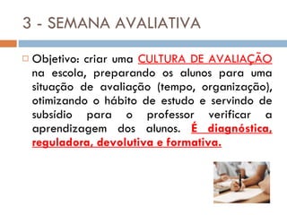 3 - SEMANA AVALIATIVA Objetivo: criar uma  CULTURA DE AVALIAÇÃO  na escola, preparando os alunos para uma situação de avaliação (tempo, organização), otimizando o hábito de estudo e servindo de subsídio para o professor verificar a aprendizagem dos alunos.  É diagnóstica, reguladora, devolutiva e formativa. 