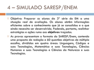 4 – SIMULADO SARESP/ENEM Objetivo: Preparar os alunos da 3ª série do EM a uma situação real de avaliação. Os alunos obtêm informações eficientes sobre o conhecimento que já se consolidou e o que ainda necessita ser desenvolvido. Podendo, portanto, realinhar estratégias e ações rumo aos  objetivos  traçados. As provas apresentam o formato do SARESP/Enem, contendo uma proposta de redação e 60 questões objetivas de múltipla escolha, divididas em quatro áreas: Linguagens, Códigos e suas Tecnologias, Matemática e suas Tecnologias, Ciências Humanas e suas Tecnologias e Ciências da Natureza e suas Tecnologias.  
