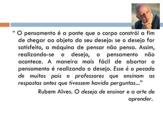 “  O pensamento é a ponte que o corpo constrói a fim de chegar ao objeto do seu desejo: se o desejo for satisfeito, a máquina de pensar não pensa. Assim, realizando-se o desejo, o pensamento não acontece. A maneira mais fácil de abortar o pensamento é realizando o desejo.  Esse é o pecado de muitos pais e professores que ensinam as respostas antes que tivessem havido perguntas...” Rubem Alves.  O desejo de ensinar e a arte de aprender.   