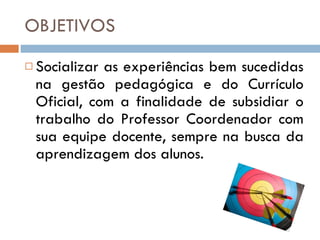 OBJETIVOS Socializar as experiências bem sucedidas na gestão pedagógica e do Currículo Oficial, com a finalidade de subsidiar o trabalho do Professor Coordenador com sua equipe docente, sempre na busca da aprendizagem dos alunos. 