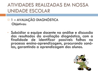 ATIVIDADES REALIZADAS EM NOSSA UNIDADE ESCOLAR 1 – AVALIAÇÃO DIAGNÓSTICA Objetivos: Subsidiar a equipe docente na análise e discussão dos resultados da avaliação diagnóstica, com a finalidade de identificar possíveis falhas no processo ensino-aprendizagem, procurando saná-las, garantindo a aprendizagem dos alunos. 