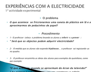 O problema O que acontece  se friccionarmos uma caneta de plástico em lã e a aproximarmos de pedacinhos de papel? Procedimento 1- O professor  coloca  o problema levando os alunos a i nferir  e a  prever  :  “  Será que os objectos podem adquirir electricidade? 2-  À medida que os alunos vão expondo  hipóteses  ,  o professor  vai registando-as no quadro. 3-  O professor encaminha as ideias dos alunos para exemplos do quotidiano, como por exemplo:  “ O que acontece  quando se aproximam do écran da televisão?” “  Ao pentear o cabelo alguma vez vos aconteceu o cabelo  “levantar-se”? 