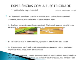 4- De seguida o professor distribui  o material para a realização da experiência :caneta de plástico, pano de seda ou lã; pedacinhos de papel. 5- Os alunos passam à execução da experiência friccionando a caneta nos diferentes materiais , aproximando-a de seguida dos papelinhos de papel ou cortiça. 6- Observar-se-á se os pedacinhos de papel são ou não atraídos pela caneta. 7- Posteriormente ,será confrontado o resultado da experiência com as previsões e inferências feitas pelos alunos anteriormente. 8- Conclui-se então que , sempre que um corpo é friccionado adquire a propriedade de atrair corpos leves. Fica electrizado  ou carregado de electricidade ,mas não passa dali. A força que atrai os pedacinhos de papel é a  electricidade estática .  