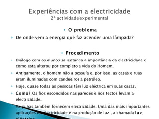 O problema De onde vem a energia que faz acender uma lâmpada? Procedimento Diálogo com os alunos salientando a importância da electricidade e como esta alterou por completo a vida do Homem. Antigamente, o homem não a possuía e, por isso, as casas e ruas eram iluminadas com candeeiros a petróleo. Hoje, quase todas as pessoas têm luz eléctrica em suas casas. Como?  Os fios escondidos nas paredes e nos tectos levam a electricidade. As pilhas também fornecem electricidade. Uma das mais importantes aplicações da electricidade é na produção de luz , a chamada  luz eléctrica . 