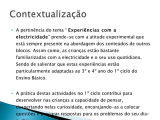 A pertinência do tema “  Experiências com a electricidade ” prende-se com a atitude experimental que está sempre presente na abordagem dos conteúdos de outros blocos. Assim como, as crianças estão bastante familiarizadas com a electricidade e o seu uso quotidiano. Sendo de salientar que estas experiências estão particularmente adaptadas ao 3º e 4º ano do 1º ciclo do Ensino Básico. A prática destas actividades no 1º ciclo contribui para desenvolver nas crianças a capacidade de pensar, despertando nelas curiosidade, encorajando-as a colocar questões e procurar respostas para os problemas do seu dia-a-dia.  