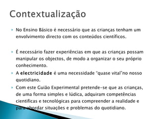No Ensino Básico é necessário que as crianças tenham um envolvimento directo com os conteúdos científicos. É necessário fazer experiências em que as crianças possam manipular os objectos, de modo a organizar o seu próprio conhecimento. A  electricidade  é uma necessidade “quase vital”no nosso quotidiano.  Com este Guião Experimental pretende-se que as crianças, de uma forma simples e lúdica, adquiram competências cientificas e tecnológicas para compreender a realidade e para abordar situações e problemas do quotidiano. 
