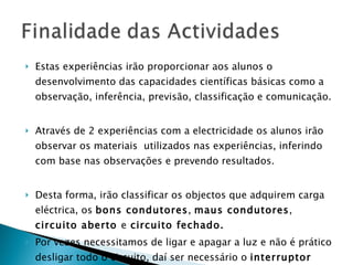 Estas experiências irão proporcionar aos alunos o desenvolvimento das capacidades científicas básicas como a observação, inferência, previsão, classificação e comunicação. Através de 2 experiências com a electricidade os alunos irão observar os materiais  utilizados nas experiências, inferindo com base nas observações e prevendo resultados. Desta forma, irão classificar os objectos que adquirem carga eléctrica, os  bons condutores ,  maus condutores ,  circuito aberto  e  circuito fechado.  Por vezes necessitamos de ligar e apagar a luz e não é prático desligar todo o circuito, daí ser necessário o  interruptor  simples. 