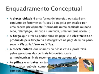A  electricidade  é uma forma de energia , ou seja é um conjunto de fenómenos físicos ( o papel a ser atraído por uma caneta previamente friccionada numa camisola ou pano seco, relâmpago, lâmpada iluminada, uma lanterna acesa…) A força  que atrai os pedacinhos de papel é a  electricidade  produzida pela fricção da esferográfica na peça de lã ou pano seco. –  Electricidade estática . A  electricidade  que usamos na nossa casa é produzida pelos geradores das centrais hidroeléctricas e termoelectricas. Mais recentemente os aerogeradores . As  pilhas  e as  baterias  também produzem energia. Existem pilhas recarregáveis, como as dos telemóveis ou as dos computadores portáteis. 