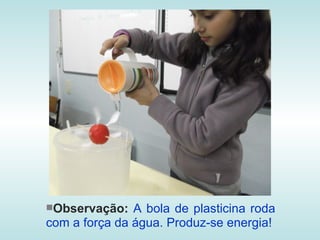 Observação:   A bola de plasticina roda
com a força da água. Produz-se energia!
 