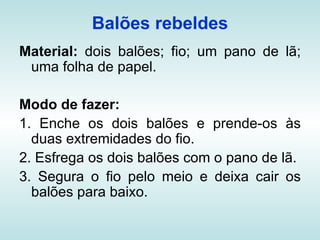 Balões rebeldes
Material: dois balões; fio; um pano de lã;
 uma folha de papel.

Modo de fazer:
1. Enche os dois balões e prende-os às
  duas extremidades do fio.
2. Esfrega os dois balões com o pano de lã.
3. Segura o fio pelo meio e deixa cair os
  balões para baixo.
 