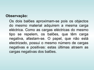 Observação:
 Os dois balões aproximam-se pois os objectos
 do mesmo material adquirem a mesma carga
 eléctrica. Como as cargas eléctricas do mesmo
 tipo se repelem, os balões, que têm carga
 negativa, afastam-se. O papel, que não está
 electrizado, possui o mesmo número de cargas
 negativas e positivas: estas últimas atraem as
 cargas negativas dos balões.
 
