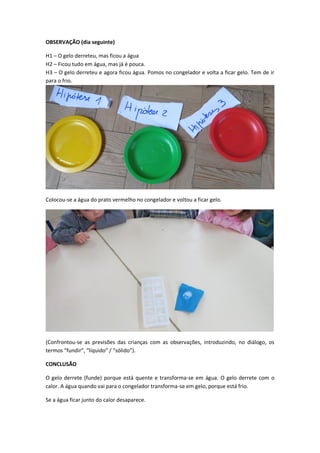 OBSERVAÇÃO (dia seguinte)
H1 – O gelo derreteu, mas ficou a água
H2 – Ficou tudo em água, mas já é pouca.
H3 – O gelo derreteu e agora ficou água. Pomos no congelador e volta a ficar gelo. Tem de ir
para o frio.

Colocou-se a água do prato vermelho no congelador e voltou a ficar gelo.

(Confrontou-se as previsões das crianças com as observações, introduzindo, no diálogo, os
termos “fundir”, “líquido” / “sólido”).
CONCLUSÃO
O gelo derrete (funde) porque está quente e transforma-se em água. O gelo derrete com o
calor. A água quando vai para o congelador transforma-se em gelo, porque está frio.
Se a água ficar junto do calor desaparece.

 