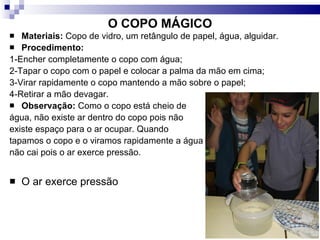 O COPO MÁGICO Materiais:  Copo de vidro, um retângulo de papel, água, alguidar.  Procedimento:   1-Encher completamente o copo com água; 2-Tapar o copo com o papel e colocar a palma da mão em cima; 3-Virar rapidamente o copo mantendo a mão sobre o papel; 4-Retirar a mão devagar. Observação:  Como o copo está cheio de  água, não existe ar dentro do copo pois não  existe espaço para o ar ocupar. Quando  tapamos o copo e o viramos rapidamente a água não cai pois o ar exerce pressão. O ar exerce pressão 