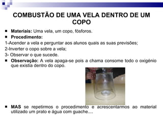 COMBUSTÃO DE UMA VELA DENTRO DE UM COPO Materiais:  Uma vela, um copo, fósforos. Procedimento:   1-Acender a vela e perguntar aos alunos quais as suas previsões; 2-Inverter o copo sobre a vela; 3- Observar o que sucede. Observação:  A vela apaga-se pois a chama consome todo o oxigénio que existia dentro do copo. MAS  se repetirmos o procedimento e acrescentarmos ao material utilizado um prato e água com guache.... 