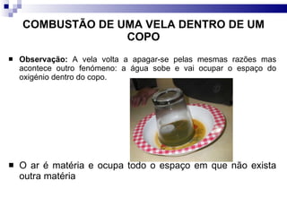 COMBUSTÃO DE UMA VELA DENTRO DE UM COPO Observação:  A vela volta a apagar-se pelas mesmas razões mas acontece outro fenómeno: a água sobe e vai ocupar o espaço do oxigénio dentro do copo.  O ar é matéria e ocupa todo o espaço em que não exista outra matéria 