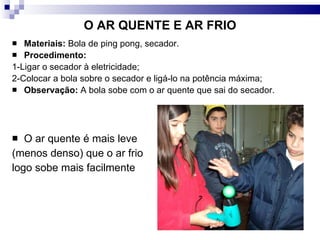O AR QUENTE E AR FRIO Materiais:  Bola de ping pong, secador. Procedimento:   1-Ligar o secador à eletricidade; 2-Colocar a bola sobre o secador e ligá-lo na potência máxima; Observação:  A bola sobe com o ar quente que sai do secador. O ar quente é mais leve  (menos denso) que o ar frio  logo sobe mais facilmente 