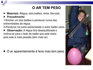 O AR TEM PESO Materiais:  Régua, dois balões, linha, fita-cola.  Procedimento:   1-Encher um dos balões e pendurar numa das  extremidades da régua; 2-Pendurar na outra extremidade o outro balão vazio.  Observação:  A régua fica desequilibrada e  inclina-se para o lado do balão que está cheio  pois este é mais pesado (tem mais ar). O ar aparentemente é leve mas tem peso 