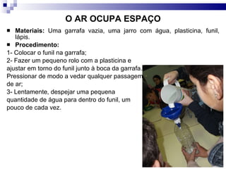 O AR OCUPA ESPAÇO Materiais:  Uma garrafa vazia, uma jarro com água, plasticina, funil, lápis.  Procedimento:   1- Colocar o funil na garrafa;  2- Fazer um pequeno rolo com a plasticina e  ajustar em torno do funil junto à boca da garrafa.  Pressionar de modo a vedar qualquer passagem de ar; 3- Lentamente, despejar uma pequena quantidade de água para dentro do funil, um  pouco de cada vez. 