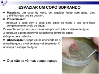 ESVAZIAR UM COPO SOPRANDO Materiais:  Um copo de vidro, um alguidar fundo com água, uma palhinhas das que se dobram.  Procedimento:   1-Introduzir o copo com a boca para baixo de modo a que este fique completamente cheio de água; 2-Levantar o copo um pouco mas sempre com a boca dentro de água; 3-Introduzir a parte dobrável da palhinha dentro do copo; 4-Soprar pela palhinha. Observação:  O copo vai-se enchendo de ar à medida que o nível de água vai descendo. O  ar ocupa o espaço da água. O ar não se vê mas ocupa espaço 