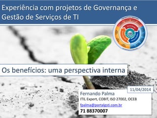 Experiência com projetos de Governança e
Gestão de Serviços de TI
Os benefícios: uma perspectiva interna
Fernando Palma
ITIL Expert, COBIT, ISO 27002, OCEB
fpalma@portalgsti.com.br
71 88370007
11/04/2014
 