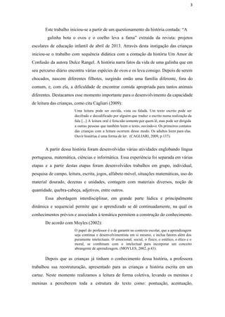 3
Este trabalho iniciou­se a partir de um questionamento da história contada: “A
galinha bota o ovos e o coelho leva a fama” extraída da revista: projetos                             
escolares de educação infantil de abril de 2013. Através desta instigação das crianças                         
iniciou­se o trabalho com sequência didática com a contação da história Um Amor de                           
Confusão da autora Dulce Rangel. A história narra fatos da vida de uma galinha que em                               
seu percurso diário encontra várias espécies de ovos e os leva consigo. Depois de serem                             
chocados, nascem diferentes filhotes, surgindo então uma família diferente, fora do                     
comum, e, com ela, a dificuldade de encontrar comida apropriada para tantos animais                         
diferentes. Destacamos esse momento importante para o desenvolvimento da capacidade                   
de leitura das crianças, como cita Cagliari (2009):
Uma leitura pode ser ouvida, vista ou falada. Um texto escrito pode ser                         
decifrado e decodificado por alguém que traduz o escrito numa realização da                       
fala [...] A leitura oral é feita não somente por quem lê, mas pode ser dirigida                               
a outras pessoas que também leem o texto, ouvindo­o. Os primeiros contatos                       
das crianças com a leitura ocorrem desse modo. Os adultos leem para elas.                         
Ouvir histórias é uma forma de ler.  (CAGLIARI, 2009, p.137).
A partir dessa história foram desenvolvidas várias atividades englobando língua                   
portuguesa, matemática, ciências e informática. Essa experiência foi separada em várias                     
etapas e a partir destas etapas foram desenvolvidos trabalhos em grupo, individual,                       
pesquisa de campo, leitura, escrita, jogos, alfabeto móvel, situações matemáticas, uso do                       
material dourado, dezenas e unidades, contagem com materiais diversos, noção de                     
quantidade, quebra­cabeça, adjetivos, entre outros. 
Essa abordagem interdisciplinar, em grande parte lúdica e principalmente                 
dinâmica e sequencial permite que o aprendizado se dê continuadamente, na qual os                         
conhecimentos prévios e associados à temática permitem a construção do conhecimento. 
De acordo com Moyles (2002): 
O papel do professor é o de garantir no contexto escolar, que a aprendizagem                           
seja contínua e desenvolvimentista em si mesmo, e inclua fatores além dos                       
puramente intelectuais. O emocional, social, o físico, o estético, o ético e o                         
moral, se combinam com o intelectual para incorporar um conceito                   
abrangente de aprendizagem. (MOYLES, 2002, p.43). 
Depois que as crianças já tinham o conhecimento dessa história, a professora                       
trabalhou sua reestruturação, apresentado para as crianças a história escrita em um                       
cartaz. Neste momento realizamos a leitura de forma coletiva, levando os meninos e                         
meninas a perceberem toda a estrutura do texto como: pontuação, acentuação,                     
 
