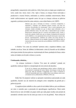 4
paragrafação, espaçamento entre palavras, título, bem como as etapas que compõem um                       
texto, sendo elas: início, meio e fim. Após a leitura, as crianças foram motivadas a                             
produzirem a mesma história, analisando os critérios estudados anteriormente. Deste                   
modo confeccionamos um segundo cartaz em que as crianças colavam as palavras                       
seguindo a estrutura textual do cartaz anterior, como relata Santos et al. (2007): 
Sabemos que, para a formação de leitores e escritores competentes, é                     
importante a interação com diferentes gêneros textuais, com base em                   
contextos diversificados de comunicação. Cabe à escola oportunizar essa                 
interação, criando atividades em que os alunos sejam solicitados a ler e                       
produzir diferentes textos. Por outro lado, é imprescindível que os alunos                     
desenvolvam autonomia para ler e escrever seus próprios textos. Assim, a                     
escola deve garantir, desde cedo, que as crianças se apropriem do sistema de                         
escrita alfabético, e essa apropriação não se dá, pelo menos para a maioria das                           
pessoas, espontaneamente, valendo­se do contato com textos diversos. É                 
preciso o desenvolvimento de um trabalho sistemático de reflexão sobre as                     
características do nosso sistema de escrita alfabético. (SANTOS et. Al 2007,                     
p. 18 e 19)
A história “Um amor de confusão” permeou toda a sequência didática, cujo                       
trabalho envolveu: letras do alfabeto (evidenciando a letra G) fazendo uso do alfabeto                         
móvel para montar diversas palavras, reestruturação de frases, produção de frases, entres                       
outras atividades envolvendo a leitura e a escrita. 
Continuando a história...
As crianças receberam a história “Um amor de confusão” contada em                       
quadrinho, tendo por objetivo a interpretação do texto através de desenhos.  
O ato de ler comporta uma aprendizagem estética, poética e fluidora, que                       
torna possível a construção de outros saberes. Isso porque se trata de uma                         
prática que, além de estimular a imaginação, leva o leitor a socializar as                         
vivências transmitidas pelo texto, a refletir sobre o seu cotidiano, assim como                       
a incorporar novos conhecimentos. (POGLIA, 2010, s/p). 
 
Então lhes foi proposto realizar as operações matemáticas apresentada em cada                     
quadrinho, fazendo uso de material de contagem como: tampinhas de garrafa pet e                         
palitos de picolé. 
A sequência deste trabalho se deu a partir de atividades lúdicas, pois acreditamos                         
ser estes o caminho para a promoção de aprendizagens significativas. Deste modo                       
desenvolveu­se uma atividade em grupo sendo que cada grupo recebeu uma porção de                         
amendoim colorido (num faz de conta que eram os ovos da galinha). Num esforço de                             
 