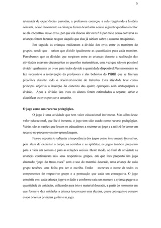 5
retomada de experiências passadas, a professora começou a aula resgatando a história                       
contada, nesse movimento as crianças foram desafiadas com o seguinte questionamento:                     
se ela encontrou nove ovos, por que ela chocou dez ovos? E por meio dessa conversa as                                 
crianças foram fazendo resgate daquilo que elas já sabiam sobre o assunto em questão. 
Em seguida as crianças realizaram a divisão dos ovos entre os membros do                         
grupos, sendo que teriam que dividir igualmente as quantidades para cada membro.                       
Percebemos que as dúvidas que surgiram entre as crianças durante a realização das                         
atividades estavam circunscritas as questões matemáticas, uma vez que não era possível                       
dividir igualmente os ovos para todos devido a quantidade disponível.Nestemomento se                     
fez necessário a intervenção da professora e das bolsistas do PIBIB que se fizeram                           
presentes durante todo o desenvolvimento do trabalho. Esta atividade teve como                     
principal objetivo a inserção do conceito das quatro operações com destaquepara a                       
divisão. Após a divisão dos ovos os alunos foram estimulados a separar, seriar e                           
classificar os ovos por cor e tamanho.
O jogo como um recurso pedagógico. 
O jogo é uma atividade que tem valor educacional intrínseco. Mas além desse                         
valor educacional, que lhe é inerente, o jogo tem sido usado como recurso pedagógico.                           
Várias são as razões que levam os educadores a recorrer ao jogo e a utilizá­lo como um                                 
recurso no processo ensino­aprendizagem.
Faz­se necessário salientar a importância dos jogos como instrumento formativo,                   
pois além de exercitar o corpo, os sentidos e as aptidões, os jogos também preparam                             
para a vida em comum e para as relações sociais. Deste modo, ao final da atividade as                                 
crianças continuaram nos seus respectivos grupos, em que lhes proposto um jogo                       
chamado “jogo do troca­troca” com o uso do material dourado, uma criança de cada                           
grupo recebeu uma folha pra ser o escriba. Então escreveu o nome de todos os                             
componentes do respectivo grupo e a pontuação que cada um conseguiria. O jogo                         
consistia em: cada criança jogava o dado e conforme caia um numero a criança pegava a                               
quantidade de unidades, utilizando para isto o material dourado, a partir do momento em                           
que formava dez unidades a criança trocava por uma dezena, quem conseguisse compor                         
cinco dezenas primeiro ganhava o jogo. 
 