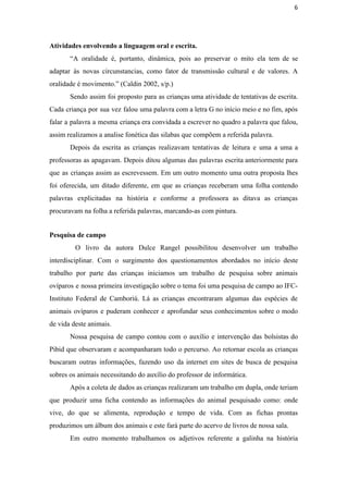 6
Atividades envolvendo a linguagem oral e escrita. 
“A oralidade é, portanto, dinâmica, pois ao preservar o mito ela tem de se                           
adaptar às novas circunstancias, como fator de transmissão cultural e de valores. A                         
oralidade é movimento.” (Caldin 2002, s/p.) 
Sendo assim foi proposto para as crianças uma atividade de tentativas de escrita.                         
Cada criança por sua vez falou uma palavra com a letra G no início meio e no fim, após                                     
falar a palavra a mesma criança era convidada a escrever no quadro a palavra que falou,                               
assim realizamos a analise fonética das silabas que compõem a referida palavra.
Depois da escrita as crianças realizavam tentativas de leitura e uma a uma a                           
professoras as apagavam. Depois ditou algumas das palavras escrita anteriormente para                     
que as crianças assim as escrevessem. Em um outro momento uma outra proposta lhes                           
foi oferecida, um ditado diferente, em que as crianças receberam uma folha contendo                         
palavras explicitadas na história e conforme a professora as ditava as crianças                       
procuravam na folha a referida palavras, marcando­as com pintura.
Pesquisa de campo
O livro da autora Dulce Rangel possibilitou desenvolver um trabalho                     
interdisciplinar. Com o surgimento dos questionamentos abordados no início deste                   
trabalho por parte das crianças iniciamos um trabalho de pesquisa sobre animais                       
ovíparos e nossa primeira investigação sobre o tema foi uma pesquisa de campo ao IFC­                             
Instituto Federal de Camboriú. Lá as crianças encontraram algumas das espécies de                       
animais ovíparos e puderam conhecer e aprofundar seus conhecimentos sobre o modo                       
de vida deste animais. 
Nossa pesquisa de campo contou com o auxílio e intervenção das bolsistas do                         
Pibid que observaram e acompanharam todo o percurso. Ao retornar escola as crianças                         
buscaram outras informações, fazendo uso da internet em sites de busca de pesquisa                         
sobres os animais necessitando do auxílio do professor de informática.
Após a coleta de dados as crianças realizaram um trabalho em dupla, onde teriam                           
que produzir uma ficha contendo as informações do animal pesquisado como: onde                       
vive, do que se alimenta, reprodução e tempo de vida. Com as fichas prontas                           
produzimos um álbum dos animais e este fará parte do acervo de livros de nossa sala.
Em outro momento trabalhamos os adjetivos referente a galinha na história                     
 