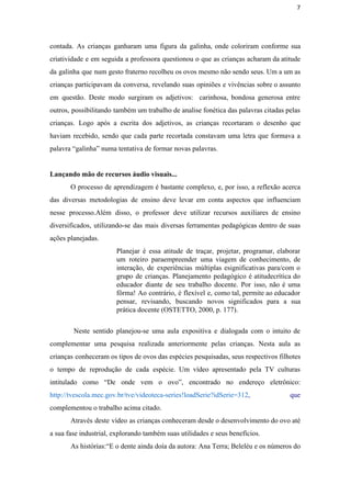 7
contada. As crianças ganharam uma figura da galinha, onde coloriram conforme sua                       
criatividade e em seguida a professora questionou o que as crianças acharam da atitude                           
da galinha que num gesto fraterno recolheu os ovos mesmo não sendo seus. Um a um as                                 
crianças participavam da conversa, revelando suas opiniões e vivências sobre o assunto                       
em questão. Deste modo surgiram os adjetivos: carinhosa, bondosa generosa entre                     
outros, possibilitando também um trabalho de analise fonética das palavras citadas pelas                       
crianças. Logo após a escrita dos adjetivos, as crianças recortaram o desenho que                         
haviam recebido, sendo que cada parte recortada constavam uma letra que formava a                         
palavra “galinha” numa tentativa de formar novas palavras.   
 
Lançando mão de recursos áudio visuais...
O processo de aprendizagem é bastante complexo, e, por isso, a reflexão acerca                         
das diversas metodologias de ensino deve levar em conta aspectos que influenciam                       
nesse processo.Além disso, o professor deve utilizar recursos auxiliares de ensino                     
diversificados, utilizando­se das mais diversas ferramentas pedagógicas dentro de suas                   
ações planejadas. 
Planejar é essa atitude de traçar, projetar, programar, elaborar                 
um roteiro paraempreender uma viagem de conhecimento, de               
interação, de experiências múltiplas esignificativas para/com o             
grupo de crianças. Planejamento pedagógico é atitudecrítica do               
educador diante de seu trabalho docente. Por isso, não é uma                     
fôrma! Ao contrário, é flexível e, como tal, permite ao educador                     
pensar, revisando, buscando novos significados para a sua               
prática docente (OSTETTO, 2000, p. 177). 
 
Neste sentido planejou­se uma aula expositiva e dialogada com o intuito de                         
complementar uma pesquisa realizada anteriormente pelas crianças. Nesta aula as                   
crianças conheceram os tipos de ovos das espécies pesquisadas, seus respectivos filhotes                       
o tempo de reprodução de cada espécie. Um vídeo apresentado pela TV culturas                         
intitulado como “De onde vem o ovo”, encontrado no endereço eletrônico:                     
http://tvescola.mec.gov.br/tve/videoteca­series!loadSerie?idSerie=312​, que   
complementou o trabalho acima citado. 
Através deste vídeo as crianças conheceram desde o desenvolvimento do ovo até                       
a sua fase industrial, explorando também suas utilidades e seus benefícios.  
As histórias:“E o dente ainda doía da autora: Ana Terra; Beleléu e os números do                             
 
