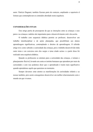 8
autor: Patrício Dugnani, também fizeram parte do contexto, ampliando o repertorio d                       
leituras que comtemplavam os conteúdos abordado nesta sequência. 
 
CONSIDERAÇÕES FINAIS 
Este artigo partiu do pressuposto de que as interações entre as crianças e seus                           
pares e as crianças e adultos são importantes para o desenvolvimento oral e da escrita.  
O trabalho com sequencia didática permite ao professor, desenvolver um                   
trabalho interdisciplinar e de ações planejadas, que possibilitam aos alunos                   
aprendizagem significativas, contemplando o direitos de aprendizagem. O referido                 
artigo teve como subsidio a curiosidade das crianças, pois o trabalho desenvolvido tinha                         
outro tema e em conversa com eles surgiu o tema citado acima e a partir disso foi                                 
realizado uma sequência didática. 
Quando os professores se atentam para a curiosidade das crianças, e tornam o                         
planejamento flexível, levando em conta os instinto humanos que aprendem por meio da                         
curiosidade e com isso podemos dizer que o aprendizado é muito mais significativo                         
quando aprendemos aquilo que queremos no momento. 
Sempre devemos estar atentos as manifestações de curiosidades infantis e as                     
nossas também, pois assim conseguimos desenvolver um melhor relacionamento com o                     
mundo em que vivemos. 
 