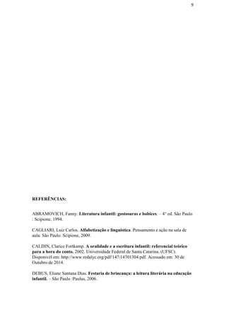 9
REFERÊNCIAS: 
 
ABRAMOVICH, Fanny. ​Literatura infantil: gostosuras e bobices​. – 4° ed. São Paulo 
: Scipione, 1994. 
 
CAGLIARI, Luiz Carlos. ​Alfabetização e linguística​. Pensamento e ação na sala de 
aula. São Paulo: Scipione, 2009. 
 
CALDIN, Clarice Fortkamp. ​A oralidade e a escritura infantil: referencial teórico 
para a hora do conto.​ 2002. Universidade Federal de Santa Catarina. (UFSC). 
Disponivél em: http://www.redalyc.org/pdf/147/14701304.pdf. Acessado em: 30 de 
Outubro de 2014. 
 
DEBUS, Eliane Santana Dias. ​Festaria de brincança: a leitura literária na educação 
infantil.​ – São Paulo :Paulus, 2006. 
 
 
