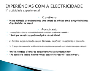  O problema
 O que acontece se friccionarmos uma caneta de plástico em lã e a aproximarmos
de pedacinhos de papel?
 Procedimento
 1- O professor coloca o problema levando os alunos a inferir e a prever :
 “ Será que os objectos podem adquirir electricidade?
 2- À medida que os alunos vão expondo hipóteses , o professor vai registando-as no quadro.
 3- O professor encaminha as ideias dos alunos para exemplos do quotidiano, como por exemplo:
 “O que acontece quando se aproximam do écran da televisão?”
 “ Ao pentear o cabelo alguma vez vos aconteceu o cabelo “levantar-se”?
 