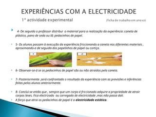  4- De seguida o professor distribui o material para a realização da experiência :caneta de
plástico, pano de seda ou lã; pedacinhos de papel.
 5- Os alunos passam à execução da experiência friccionando a caneta nos diferentes materiais ,
aproximando-a de seguida dos papelinhos de papel ou cortiça.
 6- Observar-se-á se os pedacinhos de papel são ou não atraídos pela caneta.
 7- Posteriormente ,será confrontado o resultado da experiência com as previsões e inferências
feitas pelos alunos anteriormente.
 8- Conclui-se então que , sempre que um corpo é friccionado adquire a propriedade de atrair
corpos leves. Fica electrizado ou carregado de electricidade ,mas não passa dali.
 A força que atrai os pedacinhos de papel é a electricidade estática.
 