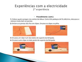  Procedimento (cont.)
1- Coloco quatro pregos nos cantos da tábua. Corto três pedaços de fio eléctrico, descasco e
retorço muito bem as pontas.
2- Amarro as pontas dos fios em clipes. Encaixo os clipes na pilha.
3- Encaixo um clipe num dos lados do suporte da lâmpada.
4- Encaixo outro clipe no lado posto do suporte da lâmpada.
 