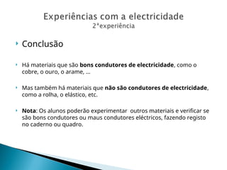  Conclusão
 Há materiais que são bons condutores de electricidade, como o
cobre, o ouro, o arame, …
 Mas também há materiais que não são condutores de electricidade,
como a rolha, o elástico, etc.
 Nota: Os alunos poderão experimentar outros materiais e verificar se
são bons condutores ou maus condutores eléctricos, fazendo registo
no caderno ou quadro.
 