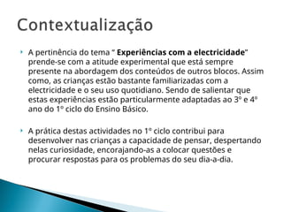  A pertinência do tema “ Experiências com a electricidade”
prende-se com a atitude experimental que está sempre
presente na abordagem dos conteúdos de outros blocos. Assim
como, as crianças estão bastante familiarizadas com a
electricidade e o seu uso quotidiano. Sendo de salientar que
estas experiências estão particularmente adaptadas ao 3º e 4º
ano do 1º ciclo do Ensino Básico.
 A prática destas actividades no 1º ciclo contribui para
desenvolver nas crianças a capacidade de pensar, despertando
nelas curiosidade, encorajando-as a colocar questões e
procurar respostas para os problemas do seu dia-a-dia.
 