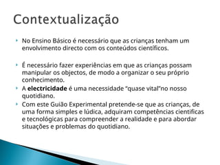  No Ensino Básico é necessário que as crianças tenham um
envolvimento directo com os conteúdos científicos.
 É necessário fazer experiências em que as crianças possam
manipular os objectos, de modo a organizar o seu próprio
conhecimento.
 A electricidade é uma necessidade “quase vital”no nosso
quotidiano.
 Com este Guião Experimental pretende-se que as crianças, de
uma forma simples e lúdica, adquiram competências cientificas
e tecnológicas para compreender a realidade e para abordar
situações e problemas do quotidiano.
 