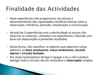  Estas experiências irão proporcionar aos alunos o
desenvolvimento das capacidades científicas básicas como a
observação, inferência, previsão, classificação e comunicação.
 Através de 2 experiências com a electricidade os alunos irão
observar os materiais utilizados nas experiências, inferindo com
base nas observações e prevendo resultados.
 Desta forma, irão classificar os objectos que adquirem carga
eléctrica, os bons condutores, maus condutores, circuito
aberto e circuito fechado.
 Por vezes necessitamos de ligar e apagar a luz e não é prático
desligar todo o circuito, daí ser necessário o interruptor simples.
 