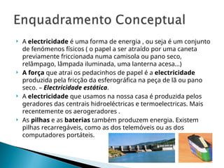  A electricidade é uma forma de energia , ou seja é um conjunto
de fenómenos físicos ( o papel a ser atraído por uma caneta
previamente friccionada numa camisola ou pano seco,
relâmpago, lâmpada iluminada, uma lanterna acesa…)
 A força que atrai os pedacinhos de papel é a electricidade
produzida pela fricção da esferográfica na peça de lã ou pano
seco. – Electricidade estática.
 A electricidade que usamos na nossa casa é produzida pelos
geradores das centrais hidroeléctricas e termoelectricas. Mais
recentemente os aerogeradores .
 As pilhas e as baterias também produzem energia. Existem
pilhas recarregáveis, como as dos telemóveis ou as dos
computadores portáteis.
 