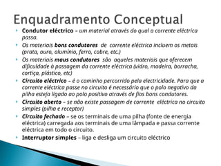  Condutor eléctrico – um material através do qual a corrente eléctrica
passa.
 Os materiais bons condutores de corrente eléctrica incluem os metais
(prata, ouro, alumínio, ferro, cobre, etc.)
 Os materiais maus condutores são aqueles materiais que oferecem
dificuldade à passagem da corrente eléctrica (vidro, madeira, borracha,
cortiça, plástico, etc)
 Circuito eléctrico – é o caminho percorrido pela electricidade. Para que a
corrente eléctrica passe no circuito é necessário que o polo negativo da
pilha esteja ligado ao polo positivo através de fios bons condutores.
 Circuito aberto – se não existe passagem de corrente eléctrica no circuito
simples (pilha e receptor)
 Circuito fechado – se os terminais de uma pilha (fonte de energia
eléctrica) carregada aos terminais de uma lâmpada e passa corrente
eléctrica em todo o circuito.
 Interruptor simples – liga e desliga um circuito eléctrico
 