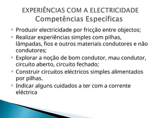  Produzir electricidade por fricção entre objectos;
 Realizar experiências simples com pilhas,
lâmpadas, fios e outros materiais condutores e não
condutores;
 Explorar a noção de bom condutor, mau condutor,
circuito aberto, circuito fechado;
 Construir circuitos eléctricos simples alimentados
por pilhas.
 Indicar alguns cuidados a ter com a corrente
eléctrica
 