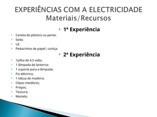  1ª Experiência
 Caneta de plástico ou pente;
 Seda;
 Lã;
 Pedacinhos de papel ; cortiça
 2ª Experiência
 1pilha de 4,5 volts;
 1 lâmpada de lanterna;
 1 suporte para a lâmpada;
 Fio eléctrico;
 1 tábua de madeira;
 Clipes metálicos;
 Pregos;
 Tesoura;
 Martelo;
 