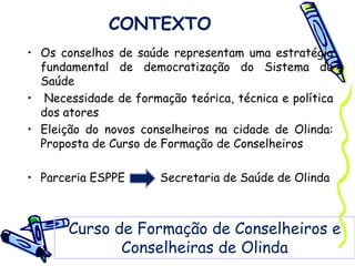 CONTEXTO
• Os conselhos de saúde representam uma estratégia
fundamental de democratização do Sistema de
Saúde
• Necessidade de formação teórica, técnica e política
dos atores
• Eleição do novos conselheiros na cidade de Olinda:
Proposta de Curso de Formação de Conselheiros
• Parceria ESPPE Secretaria de Saúde de Olinda
Curso de Formação de Conselheiros e
Conselheiras de Olinda
 