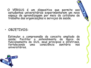 O VERSUS é um dispositivo que permite aos
estudantes universitários experimentarem um novo
espaço de aprendizagem por meio do cotidiano de
trabalho das organizações e serviços de saúde.
• OBJETIVOS:
Estimular a compreensão do conceito ampliado de
saúde; Facilitar o entendimento da lógica de
funcionamento do SUS, seus princípios e diretrizes,
fortalecendo uma consciência sanitária nos
universitários.
 