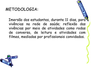 METODOLOGIA:
Imersão dos estudantes, durante 11 dias, para
vivências na rede de saúde; reflexão das
vivências por meio de atividades como rodas
de conversa, de leitura e atividades com
filmes, mediadas por profissionais convidados.
 