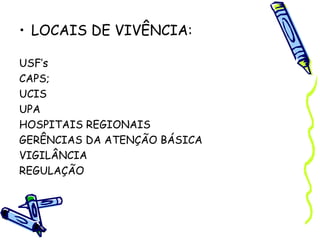 • LOCAIS DE VIVÊNCIA:
USF’s
CAPS;
UCIS
UPA
HOSPITAIS REGIONAIS
GERÊNCIAS DA ATENÇÃO BÁSICA
VIGILÂNCIA
REGULAÇÃO
 
